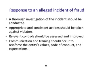 Response to an alleged incident of fraud 
• A thorough investigation of the incident should be 
conducted. 
• Appropriate and consistent actions should be taken 
against violators. 
• Relevant controls should be assessed and improved. 
• Communication and training should occur to 
reinforce the entity’s values, code of conduct, and 
expectations. 
23 
 