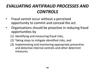 EVALUATING ANTIFRAUD PROCESSES AND 
CONTROLS 
• Fraud cannot occur without a perceived 
opportunity to commit and conceal the act. 
• Organisations should be proactive in reducing fraud 
opportunities by 
(1) Identifying and measuring fraud risks, 
(2) Taking steps to mitigate identified risks, and 
(3) Implementing and monitoring appropriate preventive 
and detective internal controls and other deterrent 
measures. 
24 
 
