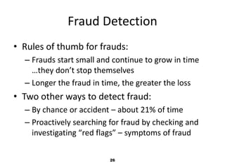 Fraud Detection 
• Rules of thumb for frauds: 
– Frauds start small and continue to grow in time 
…they don’t stop themselves 
– Longer the fraud in time, the greater the loss 
• Two other ways to detect fraud: 
– By chance or accident – about 21% of time 
– Proactively searching for fraud by checking and 
investigating “red flags” – symptoms of fraud 
26 
 