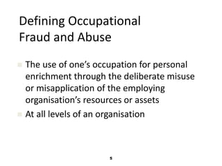 Defining Occupational 
Fraud and Abuse 
 The use of one’s occupation for personal 
enrichment through the deliberate misuse 
or misapplication of the employing 
organisation’s resources or assets 
 At all levels of an organisation 
5 
 