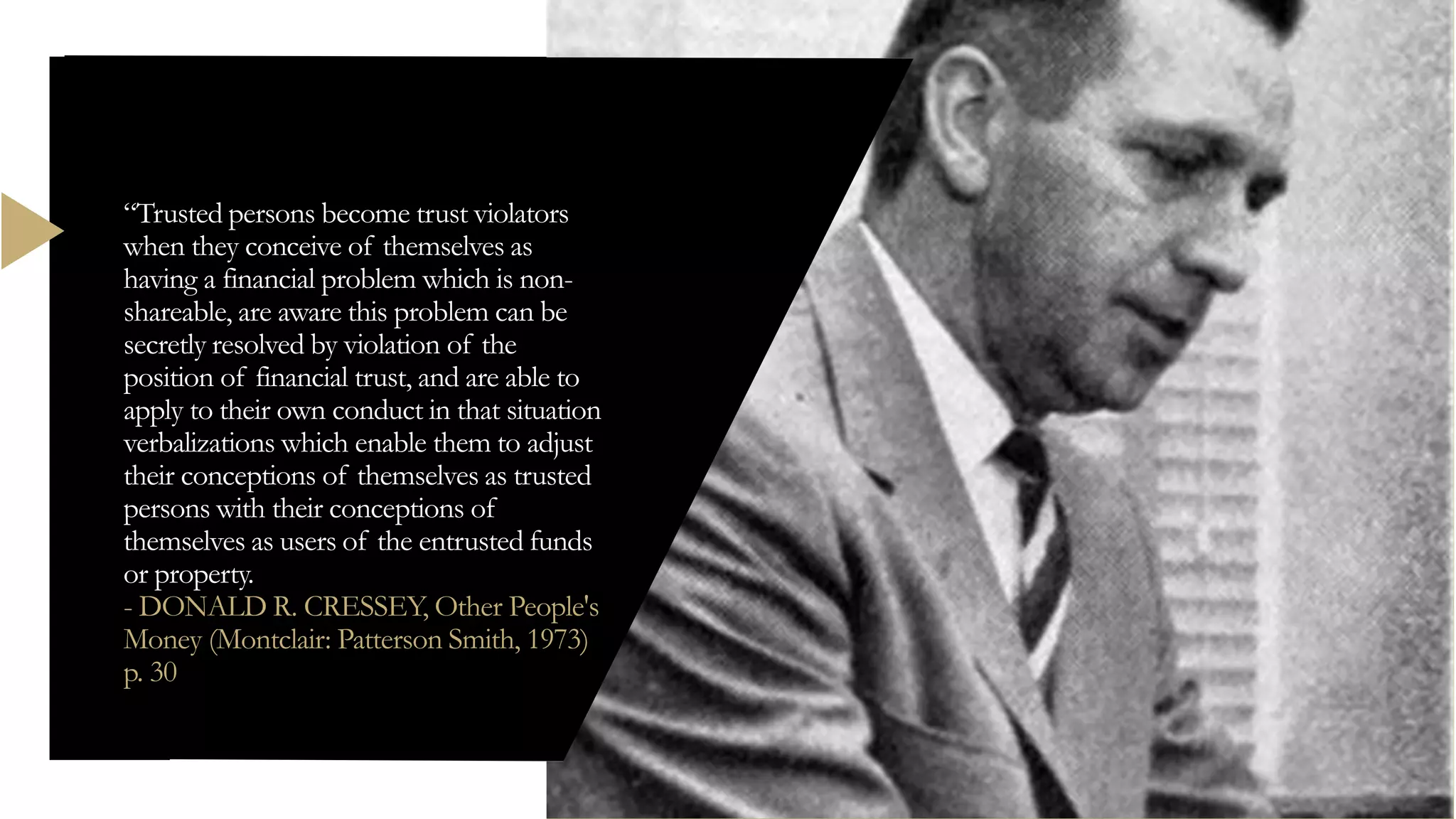 “Trusted persons become trust violators
when they conceive of themselves as
having a financial problem which is non-
shareable, are aware this problem can be
secretly resolved by violation of the
position of financial trust, and are able to
apply to their own conduct in that situation
verbalizations which enable them to adjust
their conceptions of themselves as trusted
persons with their conceptions of
themselves as users of the entrusted funds
or property.
- DONALD R. CRESSEY, Other People's
Money (Montclair: Patterson Smith, 1973)
p. 30
 