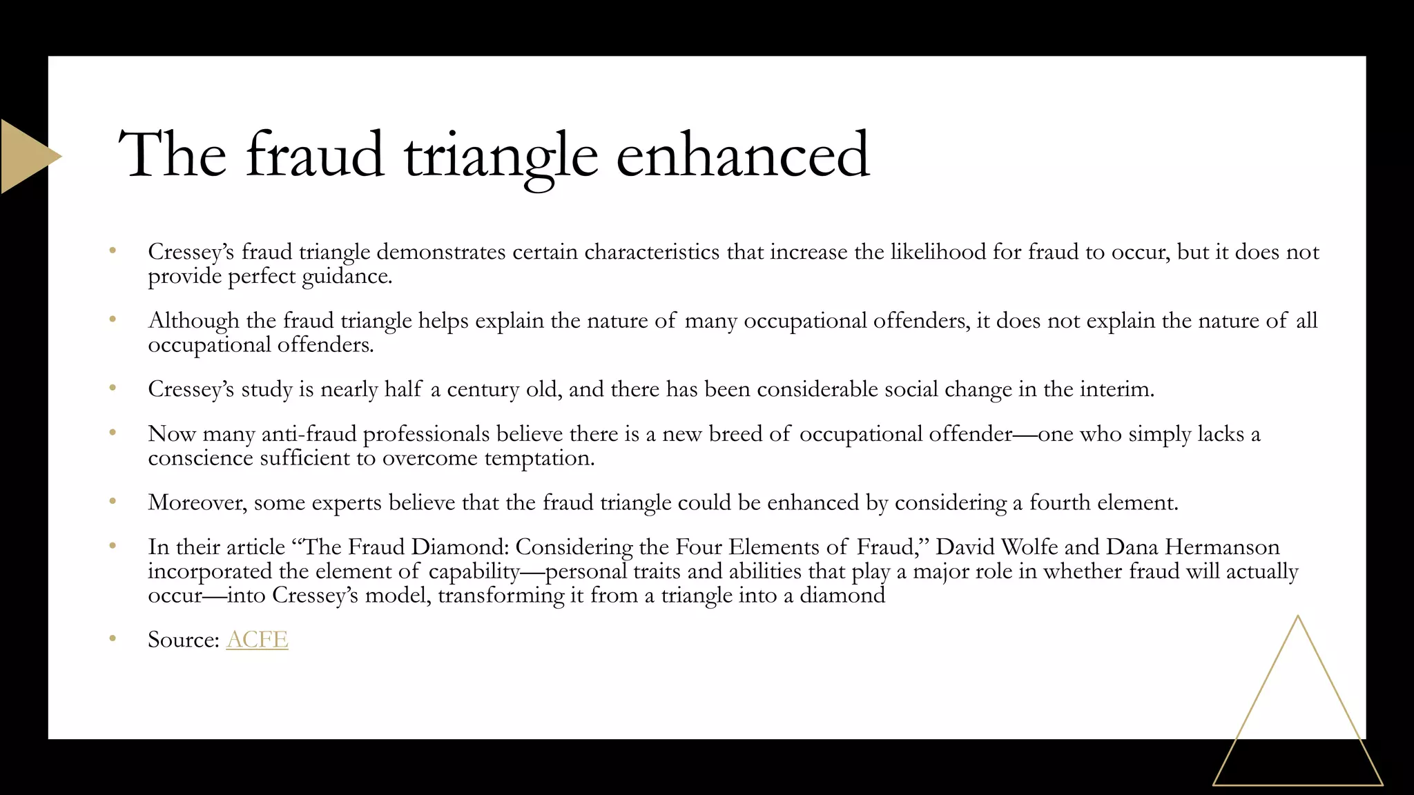 • Cressey’s fraud triangle demonstrates certain characteristics that increase the likelihood for fraud to occur, but it does not
provide perfect guidance.
• Although the fraud triangle helps explain the nature of many occupational offenders, it does not explain the nature of all
occupational offenders.
• Cressey’s study is nearly half a century old, and there has been considerable social change in the interim.
• Now many anti-fraud professionals believe there is a new breed of occupational offender—one who simply lacks a
conscience sufficient to overcome temptation.
• Moreover, some experts believe that the fraud triangle could be enhanced by considering a fourth element.
• In their article “The Fraud Diamond: Considering the Four Elements of Fraud,” David Wolfe and Dana Hermanson
incorporated the element of capability—personal traits and abilities that play a major role in whether fraud will actually
occur—into Cressey’s model, transforming it from a triangle into a diamond
• Source: ACFE
The fraud triangle enhanced
 