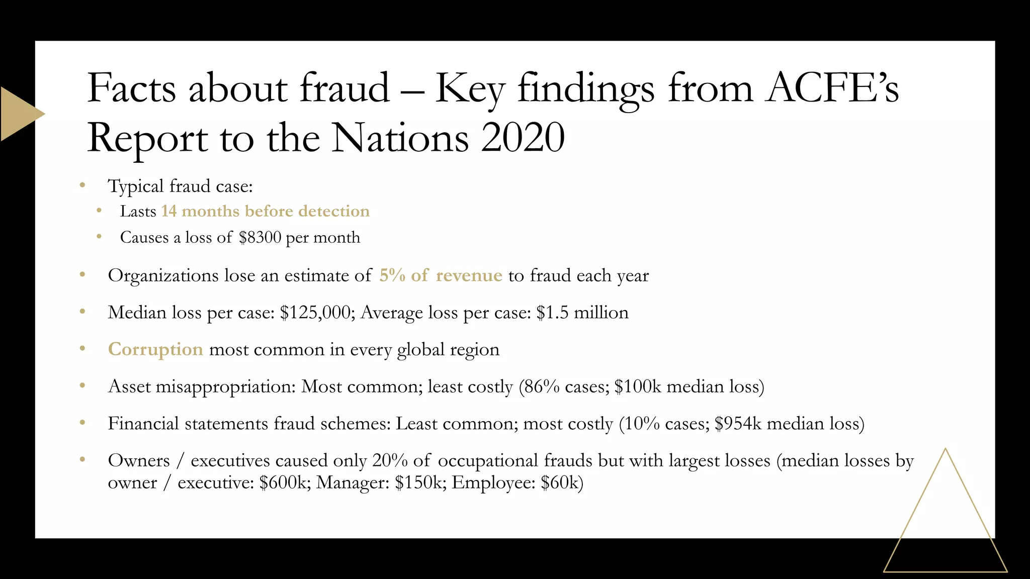 • Typical fraud case:
• Lasts 14 months before detection
• Causes a loss of $8300 per month
• Organizations lose an estimate of 5% of revenue to fraud each year
• Median loss per case: $125,000; Average loss per case: $1.5 million
• Corruption most common in every global region
• Asset misappropriation: Most common; least costly (86% cases; $100k median loss)
• Financial statements fraud schemes: Least common; most costly (10% cases; $954k median loss)
• Owners / executives caused only 20% of occupational frauds but with largest losses (median losses by
owner / executive: $600k; Manager: $150k; Employee: $60k)
Facts about fraud – Key findings from ACFE’s
Report to the Nations 2020
 