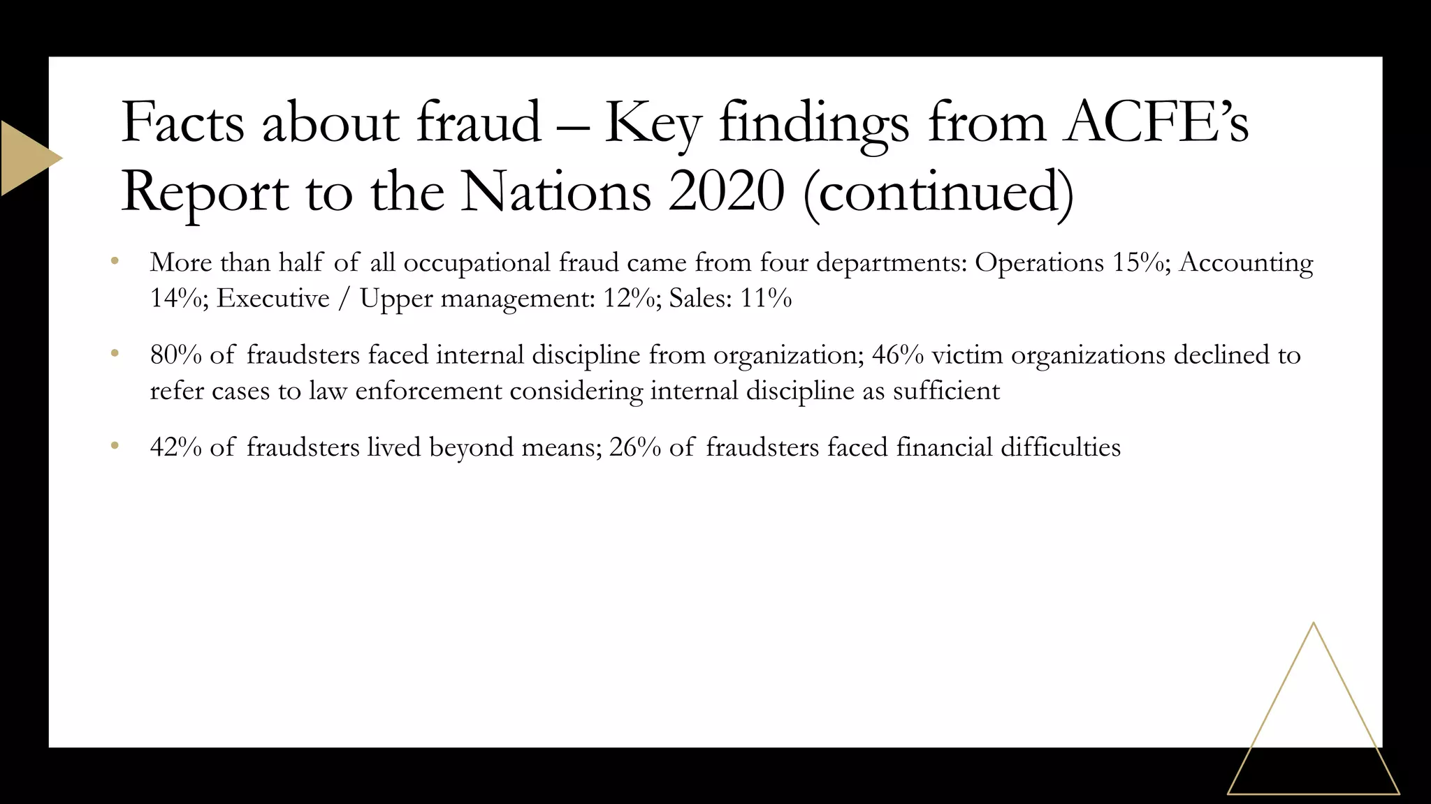 • More than half of all occupational fraud came from four departments: Operations 15%; Accounting
14%; Executive / Upper management: 12%; Sales: 11%
• 80% of fraudsters faced internal discipline from organization; 46% victim organizations declined to
refer cases to law enforcement considering internal discipline as sufficient
• 42% of fraudsters lived beyond means; 26% of fraudsters faced financial difficulties
Facts about fraud – Key findings from ACFE’s
Report to the Nations 2020 (continued)
 