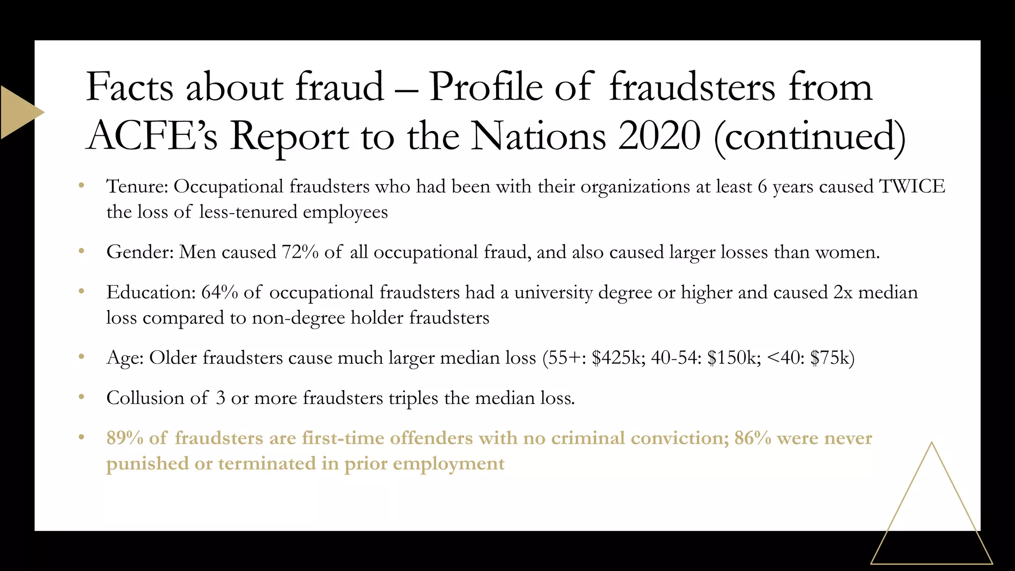 • Tenure: Occupational fraudsters who had been with their organizations at least 6 years caused TWICE
the loss of less-tenured employees
• Gender: Men caused 72% of all occupational fraud, and also caused larger losses than women.
• Education: 64% of occupational fraudsters had a university degree or higher and caused 2x median
loss compared to non-degree holder fraudsters
• Age: Older fraudsters cause much larger median loss (55+: $425k; 40-54: $150k; <40: $75k)
• Collusion of 3 or more fraudsters triples the median loss.
• 89% of fraudsters are first-time offenders with no criminal conviction; 86% were never
punished or terminated in prior employment
Facts about fraud – Profile of fraudsters from
ACFE’s Report to the Nations 2020 (continued)
 