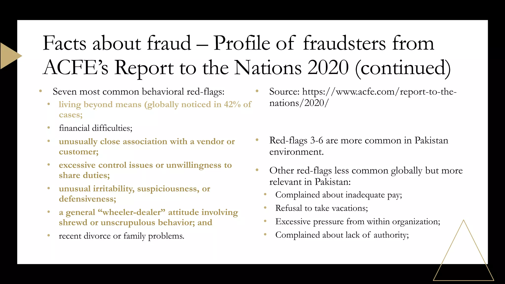 • Seven most common behavioral red-flags:
• living beyond means (globally noticed in 42% of
cases;
• financial difficulties;
• unusually close association with a vendor or
customer;
• excessive control issues or unwillingness to
share duties;
• unusual irritability, suspiciousness, or
defensiveness;
• a general “wheeler-dealer” attitude involving
shrewd or unscrupulous behavior; and
• recent divorce or family problems.
• Source: https://www.acfe.com/report-to-the-
nations/2020/
• Red-flags 3-6 are more common in Pakistan
environment.
• Other red-flags less common globally but more
relevant in Pakistan:
• Complained about inadequate pay;
• Refusal to take vacations;
• Excessive pressure from within organization;
• Complained about lack of authority;
Facts about fraud – Profile of fraudsters from
ACFE’s Report to the Nations 2020 (continued)
 