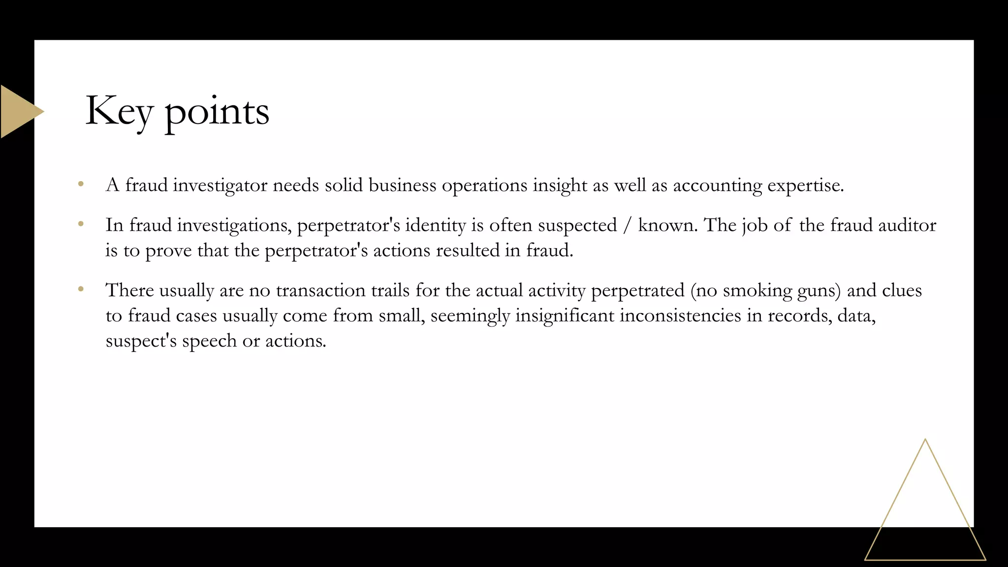 • A fraud investigator needs solid business operations insight as well as accounting expertise.
• In fraud investigations, perpetrator's identity is often suspected / known. The job of the fraud auditor
is to prove that the perpetrator's actions resulted in fraud.
• There usually are no transaction trails for the actual activity perpetrated (no smoking guns) and clues
to fraud cases usually come from small, seemingly insignificant inconsistencies in records, data,
suspect's speech or actions.
Key points
 