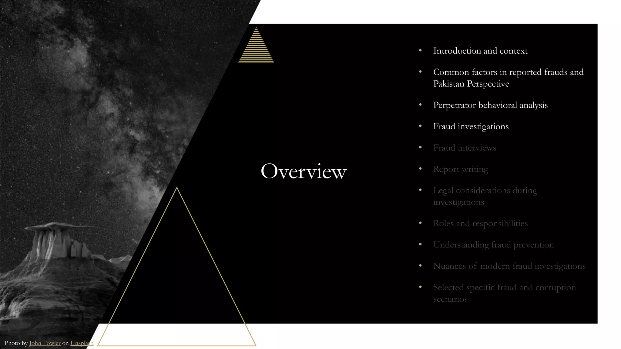 Overview
• Introduction and context
• Common factors in reported frauds and
Pakistan Perspective
• Perpetrator behavioral analysis
• Fraud investigations
• Fraud interviews
• Report writing
• Legal considerations during
investigations
• Roles and responsibilities
• Understanding fraud prevention
• Nuances of modern fraud investigations
• Selected specific fraud and corruption
scenarios
Photo by John Fowler on Unsplash
 
