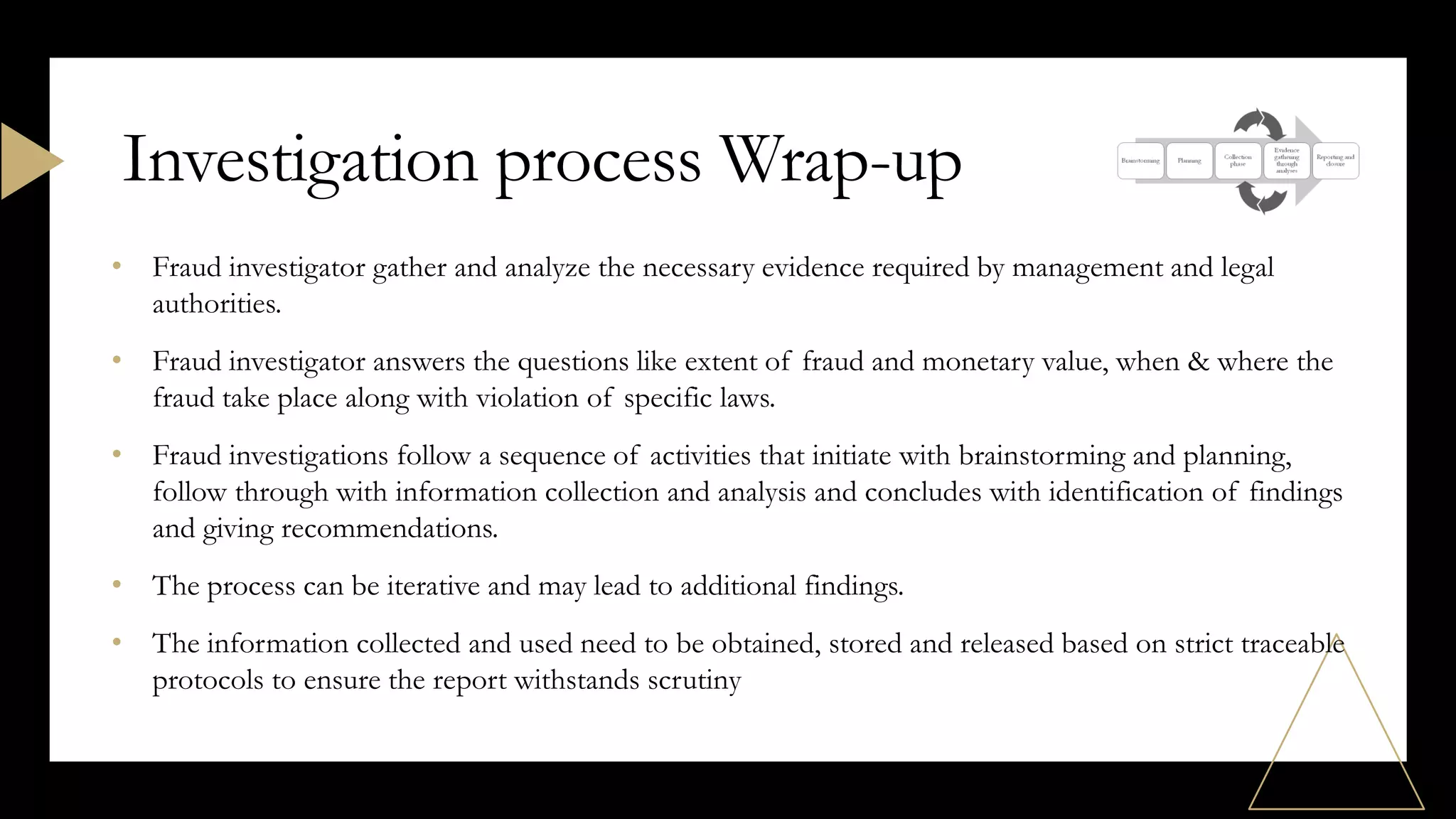 • Fraud investigator gather and analyze the necessary evidence required by management and legal
authorities.
• Fraud investigator answers the questions like extent of fraud and monetary value, when & where the
fraud take place along with violation of specific laws.
• Fraud investigations follow a sequence of activities that initiate with brainstorming and planning,
follow through with information collection and analysis and concludes with identification of findings
and giving recommendations.
• The process can be iterative and may lead to additional findings.
• The information collected and used need to be obtained, stored and released based on strict traceable
protocols to ensure the report withstands scrutiny
Investigation process Wrap-up
 