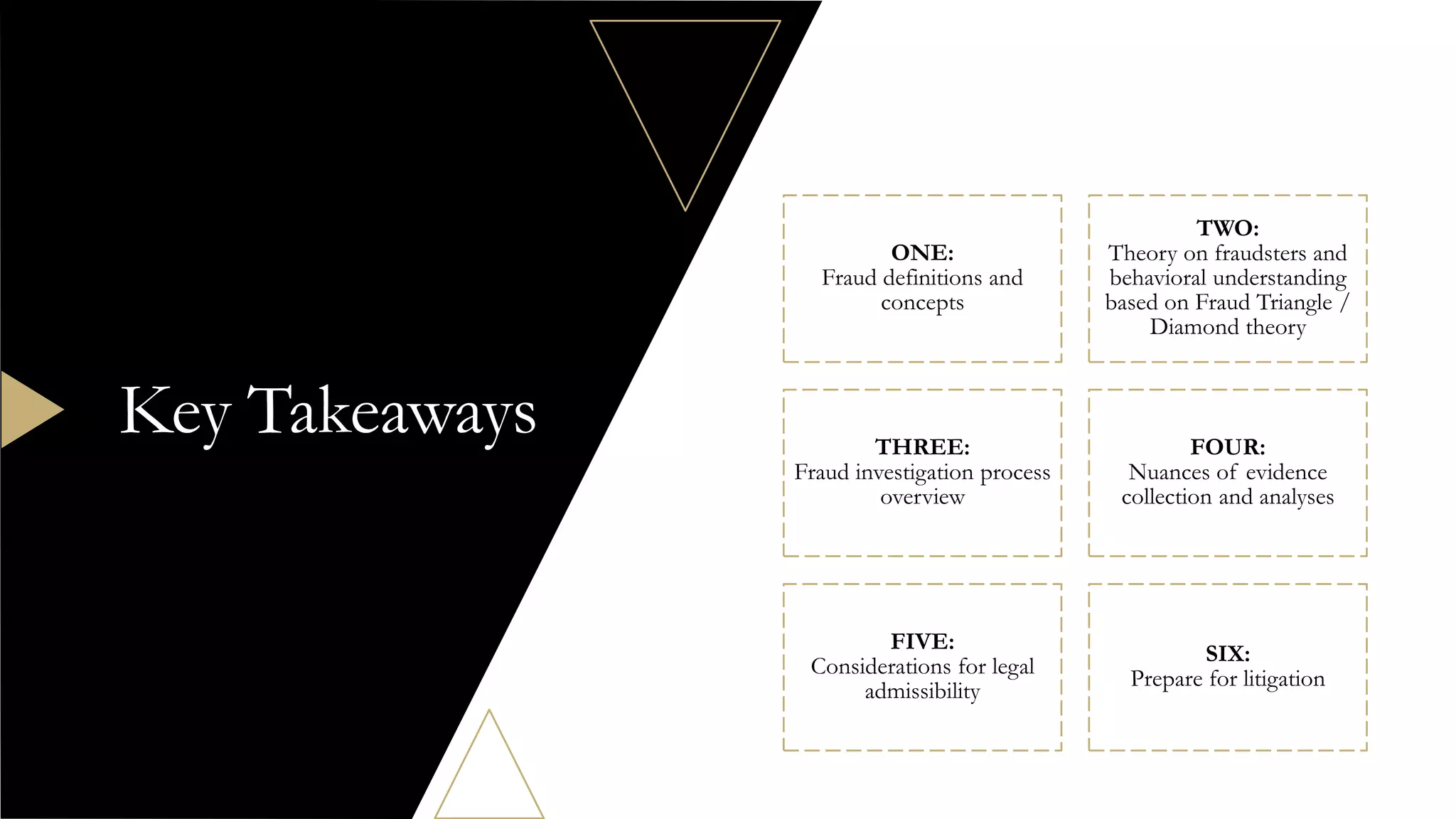 ONE:
Fraud definitions and
concepts
TWO:
Theory on fraudsters and
behavioral understanding
based on Fraud Triangle /
Diamond theory
THREE:
Fraud investigation process
overview
FOUR:
Nuances of evidence
collection and analyses
FIVE:
Considerations for legal
admissibility
SIX:
Prepare for litigation
Key Takeaways
 