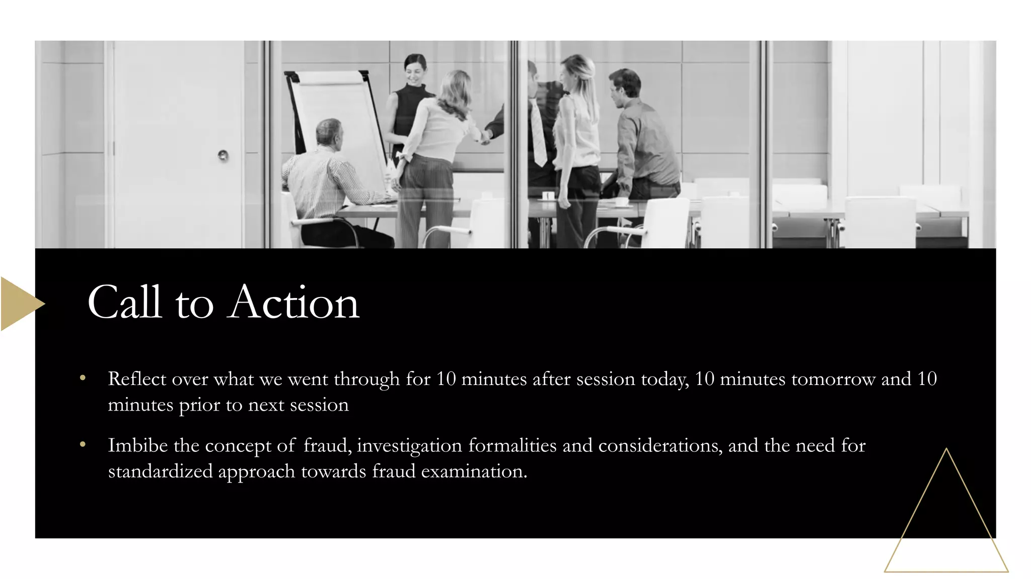 • Reflect over what we went through for 10 minutes after session today, 10 minutes tomorrow and 10
minutes prior to next session
• Imbibe the concept of fraud, investigation formalities and considerations, and the need for
standardized approach towards fraud examination.
Call to Action
 