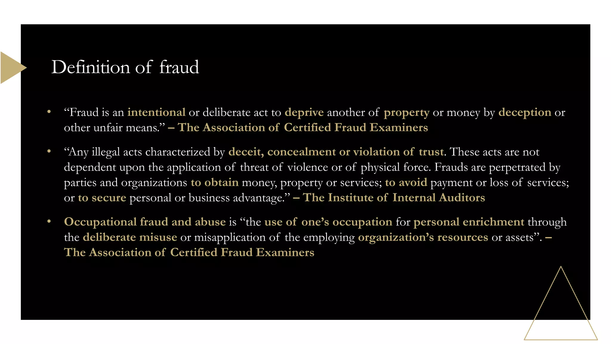 • “Fraud is an intentional or deliberate act to deprive another of property or money by deception or
other unfair means.” – The Association of Certified Fraud Examiners
• “Any illegal acts characterized by deceit, concealment or violation of trust. These acts are not
dependent upon the application of threat of violence or of physical force. Frauds are perpetrated by
parties and organizations to obtain money, property or services; to avoid payment or loss of services;
or to secure personal or business advantage.” – The Institute of Internal Auditors
• Occupational fraud and abuse is “the use of one’s occupation for personal enrichment through
the deliberate misuse or misapplication of the employing organization’s resources or assets”. –
The Association of Certified Fraud Examiners
Definition of fraud
 