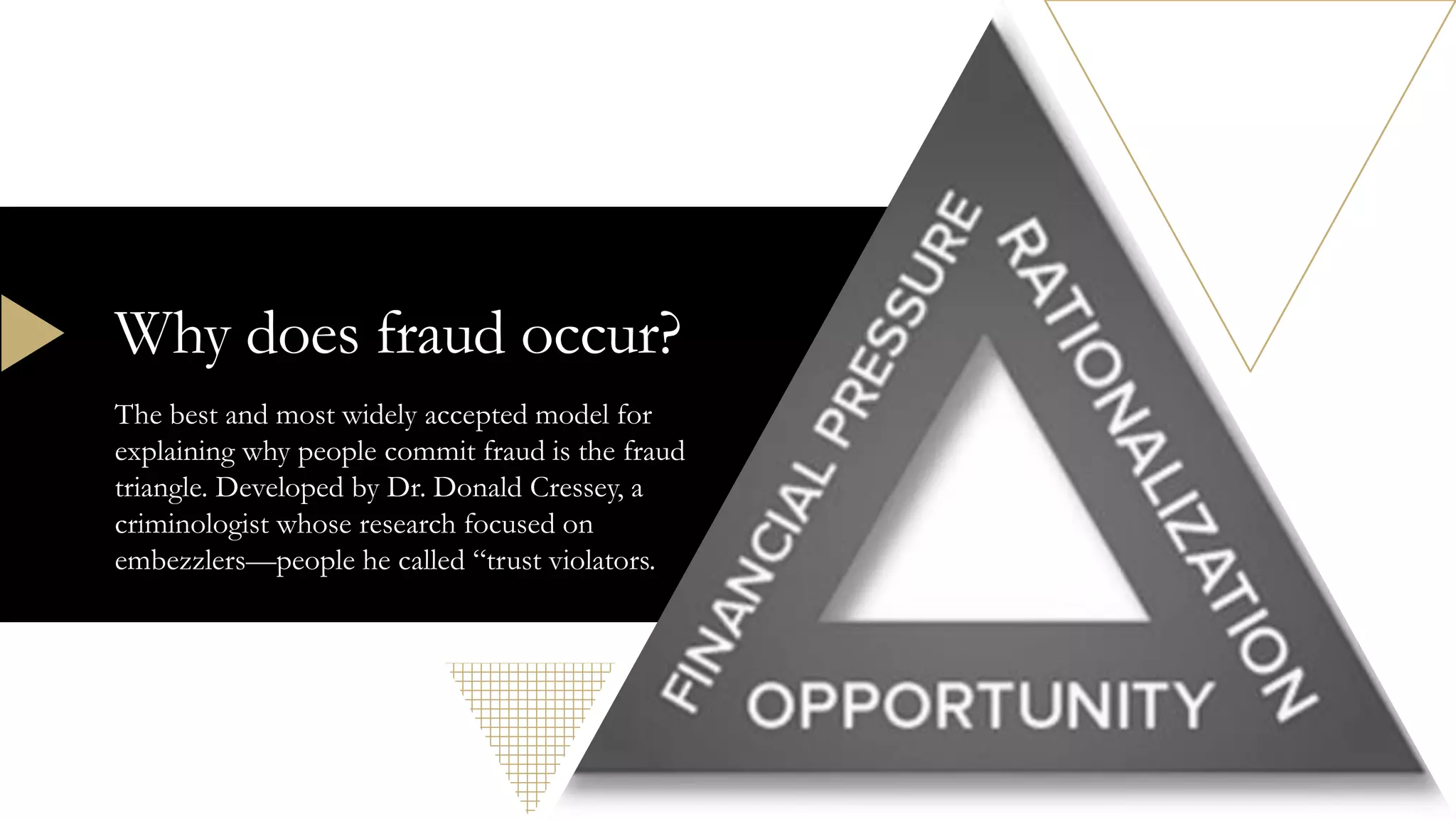 Why does fraud occur?
The best and most widely accepted model for
explaining why people commit fraud is the fraud
triangle. Developed by Dr. Donald Cressey, a
criminologist whose research focused on
embezzlers—people he called “trust violators.
 