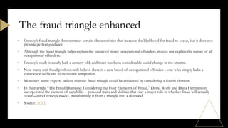 • Cressey’s fraud triangle demonstrates certain characteristics that increase the likelihood for fraud to occur, but it does not
provide perfect guidance.
• Although the fraud triangle helps explain the nature of many occupational offenders, it does not explain the nature of all
occupational offenders.
• Cressey’s study is nearly half a century old, and there has been considerable social change in the interim.
• Now many anti-fraud professionals believe there is a new breed of occupational offender—one who simply lacks a
conscience sufficient to overcome temptation.
• Moreover, some experts believe that the fraud triangle could be enhanced by considering a fourth element.
• In their article “The Fraud Diamond: Considering the Four Elements of Fraud,” David Wolfe and Dana Hermanson
incorporated the element of capability—personal traits and abilities that play a major role in whether fraud will actually
occur—into Cressey’s model, transforming it from a triangle into a diamond
• Source: ACFE
The fraud triangle enhanced
 