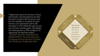“Opportunity opens the doorway to fraud,
and incentive and rationalization can draw
the person toward it. But the person must
have the capability to recognize the open
doorway as an opportunity and to take
advantage of it by walking through, not just
once, but time and time again. Accordingly,
the critical question is, ‘Who could turn an
opportunity for fraud into reality?’”
- DAVID T. WOLFE AND DANA R.
HERMANSON, “The Fraud Diamond:
Considering the Four Elements of Fraud,”
The CPA Journal 74, December 2004
The fraud
diamond
The three-
pronged
framework
expanded by
capability
 