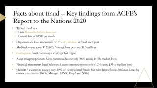• Typical fraud case:
• Lasts 14 months before detection
• Causes a loss of $8300 per month
• Organizations lose an estimate of 5% of revenue to fraud each year
• Median loss per case: $125,000; Average loss per case: $1.5 million
• Corruption most common in every global region
• Asset misappropriation: Most common; least costly (86% cases; $100k median loss)
• Financial statements fraud schemes: Least common; most costly (10% cases; $954k median loss)
• Owners / executives caused only 20% of occupational frauds but with largest losses (median losses by
owner / executive: $600k; Manager: $150k; Employee: $60k)
Facts about fraud – Key findings from ACFE’s
Report to the Nations 2020
 