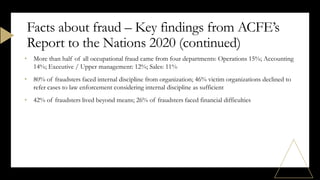 • More than half of all occupational fraud came from four departments: Operations 15%; Accounting
14%; Executive / Upper management: 12%; Sales: 11%
• 80% of fraudsters faced internal discipline from organization; 46% victim organizations declined to
refer cases to law enforcement considering internal discipline as sufficient
• 42% of fraudsters lived beyond means; 26% of fraudsters faced financial difficulties
Facts about fraud – Key findings from ACFE’s
Report to the Nations 2020 (continued)
 
