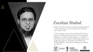 Zeeshan Shahid
• Chartered Accountant; Certified Fraud Examiner;
>18y experience; served as partner in Deloitte
and Yousuf Adil
• >10y running country’s first dedicated Forensic
practice in Deloitte; Experience of investigating
allegations of fraud, abuse, bribery, corruption
and misconduct in public (federal, provincial and
corporate), private (domestic and MNCs for
FCPA/UKBA), non-profit (foreign government
and NGO)
 