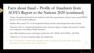 • Tenure: Occupational fraudsters who had been with their organizations at least 6 years caused TWICE
the loss of less-tenured employees
• Gender: Men caused 72% of all occupational fraud, and also caused larger losses than women.
• Education: 64% of occupational fraudsters had a university degree or higher and caused 2x median
loss compared to non-degree holder fraudsters
• Age: Older fraudsters cause much larger median loss (55+: $425k; 40-54: $150k; <40: $75k)
• Collusion of 3 or more fraudsters triples the median loss.
• 89% of fraudsters are first-time offenders with no criminal conviction; 86% were never
punished or terminated in prior employment
Facts about fraud – Profile of fraudsters from
ACFE’s Report to the Nations 2020 (continued)
 