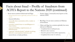 • Seven most common behavioral red-flags:
• living beyond means (globally noticed in 42% of
cases;
• financial difficulties;
• unusually close association with a vendor or
customer;
• excessive control issues or unwillingness to
share duties;
• unusual irritability, suspiciousness, or
defensiveness;
• a general “wheeler-dealer” attitude involving
shrewd or unscrupulous behavior; and
• recent divorce or family problems.
• Source: https://www.acfe.com/report-to-the-
nations/2020/
• Red-flags 3-6 are more common in Pakistan
environment.
• Other red-flags less common globally but more
relevant in Pakistan:
• Complained about inadequate pay;
• Refusal to take vacations;
• Excessive pressure from within organization;
• Complained about lack of authority;
Facts about fraud – Profile of fraudsters from
ACFE’s Report to the Nations 2020 (continued)
 