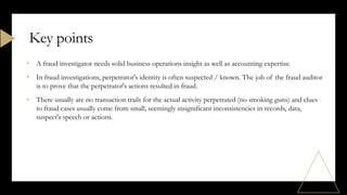 • A fraud investigator needs solid business operations insight as well as accounting expertise.
• In fraud investigations, perpetrator's identity is often suspected / known. The job of the fraud auditor
is to prove that the perpetrator's actions resulted in fraud.
• There usually are no transaction trails for the actual activity perpetrated (no smoking guns) and clues
to fraud cases usually come from small, seemingly insignificant inconsistencies in records, data,
suspect's speech or actions.
Key points
 