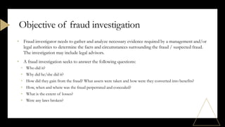 • Fraud investigator needs to gather and analyze necessary evidence required by a management and/or
legal authorities to determine the facts and circumstances surrounding the fraud / suspected fraud.
The investigation may include legal advisors.
• A fraud investigation seeks to answer the following questions:
• Who did it?
• Why did he/she did it?
• How did they gain from the fraud? What assets were taken and how were they converted into benefits?
• How, when and where was the fraud perpetrated and concealed?
• What is the extent of losses?
• Were any laws broken?
Objective of fraud investigation
 