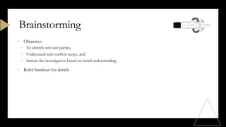 • Objective:
• To identify relevant parties,
• Understand and confirm scope, and
• Initiate the investigation based on initial understanding.
• Refer handout for details
Brainstorming
 