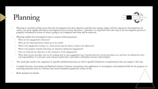 • Planning is essential to help ensure that the investigation has clear objectives and that the strategy aligns with the objectives. Investigations, by
nature, can grow rapidly and lead an investigation team in many directions - therefore it is important that each step in the investigation process is
properly considered in terms of what is going to be completed and what will be achieved.
• Planning enables the investigation team to answer critical questions:
• What are the engagement’s objectives?
• What are the fraud hypotheses which are to be tested?
• What is the engagement strategy (i.e., what actions must be taken to achieve the objectives)?
• What is the progress towards achieving our objectives during the engagement?
• Have we achieved our objectives at the conclusion of the engagement?
• What other service providers may we be working with on this engagement (e.g., Counsel, discovery service providers, etc.) and have we defined the roles
and responsibilities of each party (and evaluated related direct and indirect marketplace business relationships)?
• The work plan needs to be cognizant of specific jurisdictional issues, as well as specific limitations or requirements that are unique to the area.
• Consider Forensic Accounting and Benford Analysis. Forensic accounting is the application of investigative and analytical skills for the purpose of
resolving financial issues in a manner that meets standards required by courts of law.
• Refer handout for details
Planning
 