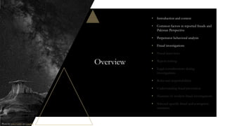 Overview
• Introduction and context
• Common factors in reported frauds and
Pakistan Perspective
• Perpetrator behavioral analysis
• Fraud investigations
• Fraud interviews
• Report writing
• Legal considerations during
investigations
• Roles and responsibilities
• Understanding fraud prevention
• Nuances of modern fraud investigations
• Selected specific fraud and corruption
scenarios
Photo by John Fowler on Unsplash
 