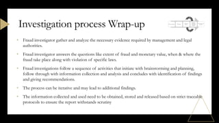• Fraud investigator gather and analyze the necessary evidence required by management and legal
authorities.
• Fraud investigator answers the questions like extent of fraud and monetary value, when & where the
fraud take place along with violation of specific laws.
• Fraud investigations follow a sequence of activities that initiate with brainstorming and planning,
follow through with information collection and analysis and concludes with identification of findings
and giving recommendations.
• The process can be iterative and may lead to additional findings.
• The information collected and used need to be obtained, stored and released based on strict traceable
protocols to ensure the report withstands scrutiny
Investigation process Wrap-up
 