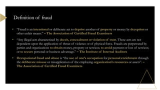 • “Fraud is an intentional or deliberate act to deprive another of property or money by deception or
other unfair means.” – The Association of Certified Fraud Examiners
• “Any illegal acts characterized by deceit, concealment or violation of trust. These acts are not
dependent upon the application of threat of violence or of physical force. Frauds are perpetrated by
parties and organizations to obtain money, property or services; to avoid payment or loss of services;
or to secure personal or business advantage.” – The Institute of Internal Auditors
• Occupational fraud and abuse is “the use of one’s occupation for personal enrichment through
the deliberate misuse or misapplication of the employing organization’s resources or assets”. –
The Association of Certified Fraud Examiners
Definition of fraud
 