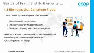 Basics of Fraud and Its Elements….
1.2 Elements that Constitute Fraud
o The method used to commit the fraud:
o The effectiveness of anti-fraud controls systems.
o The degree of dishonesty and skill level of the perpetrator:
According to McKinsey, Some of the factors that affect the degree
of dishonesty and skill level of the perpetrator are:
Greed, desperation, and revenge
The risk posed by fraud comprises three elements:
©Cooperative Bank of Oromia Learning and Growth Team & Risk and Compliance Management
 