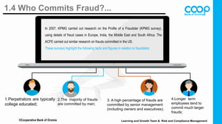 1.4 Who Commits Fraud?...
1.Perpetrators are typically
college educated;
2.The majority of frauds
are committed by men;
3. A high percentage of frauds are
committed by senior management
(including owners and executives);
4.Longer term
employees tend to
commit much larger
frauds;
In 2007, KPMG carried out research on the Profile of a Fraudster (KPMG survey),
using details of fraud cases in Europe, India, the Middle East and South Africa. The
ACFE carried out similar research on frauds committed in the US.
These surveys highlight the following facts and figures in relation to fraudsters:
©Cooperative Bank of Oromia Learning and Growth Team & Risk and Compliance Management
 