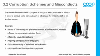 3.2 Corruption Schemes and Misconducts
The second forms of fraud is corruption. Corruption refers to abuses of position
in order to achieve some personal gain or advantage for him or herself or for
another person.
Example:
 Receipt of cash/money and gifts from customers, suppliers or other parties to
influence decisions or actions in their favour;
 Inflating the value of the collateral
 Preparing forging documents and papers;
 Fraudulent recording of attendance and sick-leaves
 Inappropriate overtime requests and payments
Learning and Growth Team & Risk and Compliance Management
©Cooperative Bank of Oromia
 