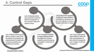 4. Control Gaps
Learning and Growth Team & Risk and Compliance Management
©Cooperative Bank of Oromia
E
Lack of adequate policies
and procedures to guide the
staff and management on
how to prevent, detect and
respond to fraud.
Lack of appropriate segregation
of duties and responsibilities to
ensure that no one person has
too much authority or access to
sensitive information or assets.
Lack of effective monitoring and
follow up system to ensure that
the policies and procedures are
implemented and complied with,
and that any deviations are
identified and corrected.
Lack of restriction on access
to areas containing sensitive
documents and computer
systems to prevent tampering,
manipulation or destruction of
evidence.
Lack of clear organizational
responsibilities to define the
roles and expectations of
each staff and management
level in relation to fraud risk
management.
 