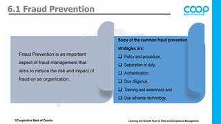 6.1 Fraud Prevention
Lorem ipsum dolor sit amet,
consectetuer adipiscing elit.
Maecenas porttitor congue
massa.
TITLE
Fraud Prevention is an important
aspect of fraud management that
aims to reduce the risk and impact of
fraud on an organization.
Some of the common fraud prevention
strategies are:
 Policy and procedure,
 Separation of duty,
 Authentication,
 Due diligence,
 Training and awareness and
 Use advance technology.
Learning and Growth Team & Risk and Compliance Management
©Cooperative Bank of Oromia
 
