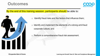 Outcomes
By the end of this training session, participants should be able to:
o Identify fraud risks and the factors that influence them;
o Identify and implement the elements of a strong anti-fraud
corporate culture; and
o Perform a comprehensive fraud risk assessment.
©Cooperative Bank of Oromia Learning and Growth Team & Risk and Compliance Management
 