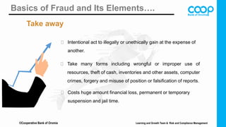 ©Cooperative Bank of Oromia
Basics of Fraud and Its Elements….
Take away
 Intentional act to illegally or unethically gain at the expense of
another.
 Take many forms including wrongful or improper use of
resources, theft of cash, inventories and other assets, computer
crimes, forgery and misuse of position or falsification of reports.
 Costs huge amount financial loss, permanent or temporary
suspension and jail time.
Learning and Growth Team & Risk and Compliance Management
 