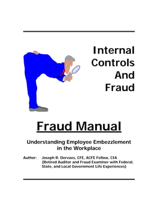 Internal
Controls
And
Fraud
Fraud Manual
Understanding Employee Embezzlement
in the Workplace
Author: Joseph R. Dervaes, CFE, ACFE Fellow, CIA
(Retired Auditor and Fraud Examiner with Federal,
State, and Local Government Life Experiences)
 