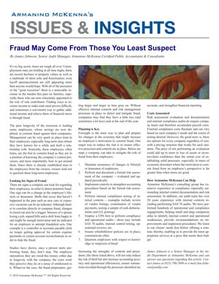 's


ISSUES & INSIGHTS
Fraud May Come From Those You Least Suspect
By James Johnson, Senior Audit Manager, Armanino McKenna Certified Public Accountants & Consultants

It’s no big secret, times are tough all over. Unem-
ployment rates are holding at all time highs, there
are record declines in property values as well as
a multitude of short sells and foreclosures; even
layoff announcements are still appearing more
than anyone would hope. With all of the pressures
of the “great recession” there is a noticeable in-
crease in the burden this puts on families, espe-
cially those who are now reluctantly appointed to
the role of sole contributor. Finding ways to in-
crease income to make ends meet proves difficult,      ting larger and larger as time goes on. Without        accurate, and strengthen financial reporting.
and sometimes a convenient way to gather addi-         effective internal controls and risk management
tional income and relieve them of financial stress     processes in place to detect and mitigate fraud,       Costs Associated
is through fraud.                                      companies may find they have a little less (and        Risk assessment evaluation and documentation
                                                       sometimes a lot less) cash at the end of the year.     and internal compliance audits do require compa-
The pure longevity of the recession is leading                                                                ny hours and therefore accumulate payroll costs.
many employees, whose savings are now de-              Planning is Key                                        External compliance costs fluctuate and can vary
pleted, to commit fraud against their companies.       Foresight is the main way to plan and prepare          based on each company’s needs and the extent of
Management can be very quick to place trust in         for changes in the economy that might increase         testing desired. However, the good news is, there
their employees, especially long-term ones whom        an employee’s motivation to commit fraud. One          are options for every company regardless of size,
they have known for a while and built a rela-          major way to reduce the risk is to ensure effec-       with a pricing structure that works for each situ-
tionship with. Ironically, these employees, often      tive processes and controls are in place. Below are    ation. The price of not performing an evaluation
times, are the first to commit fraud as they are in    steps a company can take to mitigate the risk of       could add up to more in loss of assets or inves-
a position of knowing the company’s control pro-       fraud from their employees.                            tor/client confidence than the initial cost of es-
cesses, and more importantly, how to get around                                                               tablishing solid processes, especially in times of
them. Since there is already established trust in      1.   Maintain awareness of changes in lifestyle        economic downturn where the motivation to com-
the employees from the owners, owners tend not              or demeanor of employees                          mit fraud from an employee’s perspective is far
to question these long-term employees.                 2.   Perform and document a formal risk assess-        greater than when times are good.
                                                            ment of the company – evaluated and up-
Looking for Signs of Fraud                                  dated periodically                                How Armanino McKenna Can Help
There are signs a company can look for regarding       3.   Implement controls to strengthen accounting       Armanino McKenna’s consulting group has ex-
their employees, in order to detect potential fraud.        procedures based on the formal risk assess-       tensive experience in compliance especially sur-
One sign can be a change in the employee’s life-            ment                                              rounding internal control documentation and risk
style or demeanor. Shifts that occur that haven’t      4.   Perform internal compliance testing of in-        assessment. In addition, our audit team has over
happened in the past such as new cars or expen-             ternal controls – examples include review         20 years experience with internal controls in-
sive vacations can be an indicator. Although hard-          of vendor listings, examination of vendor         cluding performing SAS 70 audits. We have per-
er to correlate directly to company fraud, changes          payments, testing a sample of cash disburse-      formed hundreds of operational and compliance
in mood can also be a trigger. Stresses of a spouse         ments and G/L postings                            engagements, helping small and large companies
losing a job, unpaid bills and a shift from happy to   5.   Employ a CPA firm to perform compliance           alike to identify internal control and operational
sad might be enough motivation and an indicator             and operational audits – these may include        weaknesses, provide recommendations on im-
for an employee to attempt fraudulent acts. One             SAS 70 audits, internal control testing, op-      provements and implement procedures. We listen
example is a controller or accounts payable clerk           erational reviews, etc.                           to our clients’ needs first before offering a solu-
no longer getting approval for certain expense         6.   Ensure whistleblower policies are in place;       tion, thereby, enabling us to provide the most ap-
payments or certain account reconciliations in or-          communicate often                                 propriate services at a price that meets their bud-
der to hide the fraud.                                 7.   Question employees with respect to knowl-         get.
                                                            edge or suspicion of fraud
Studies have shown, once a person starts per-
forming fraud, they don’t stop. The employee           Increasing the strengths of controls and proce-        James Johnson is a Senior Manager in the Au-
rationalizes they are owed this money either due       dures, like those listed above, will not only reduce   dit Department at Armanino McKenna and can
to longevity with the company, the extra work          the risk of theft but also increase accounting accu-   answer any questions regarding this article. Con-
they perceive they do or a sense of entitlement to     racy and operational efficiencies, ensure transac-     tact James at (925) 790-2698 or e-mail Jim.John-
it. Whatever the case, the fraud perpetuates, get-     tions recorded through the processes identified are    son@amllp.com.

© 2010 Armanino McKenna LLP. All Rights Reserved.
 