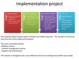 Implementation project
               Gap analysis                      Project design                   Implementation                     Roll out
     Stage 1




                                       Stage 2




                                                                        Stage 3




                                                                                                           Stage 4
               • Assess your current             • Designing your                 • Once the HLD is                  Taking stage 3
                 estate & your                     requirements based               designed and signed
                 objectives                        on the result of                 off, we initiate the
                                                                                                                     and
               • Release of your BRS               stage1                           implementation and               methodically
               • Scope definition                • Release of the HLD               across a portion of              rolling out the
                                                   to be signed off                 your estate
                                                                                                                     solution to the
                                                                                  • We confirm that all
                                                                                    the adaptors can                 rest of your
                                                                                    trigger alerts.                  estate.



The implementation project takes 6 months and 3 Man resources. The number of resources
may vary due to the scope of the project.

The costs associated include:
-Software licence
- incident management licence
-Support and maintenance

The solution is designed to be a cost effective means to curtailing fraud within your estate.
 