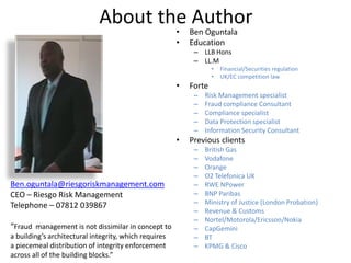 About the Author
                                                       •   Ben Oguntala
                                                       •   Education
                                                            – LLB Hons
                                                            – LL.M
                                                                   •   Financial/Securities regulation
                                                                   •   UK/EC competition law
                                                       •   Forte
                                                            –   Risk Management specialist
                                                            –   Fraud compliance Consultant
                                                            –   Compliance specialist
                                                            –   Data Protection specialist
                                                            –   Information Security Consultant
                                                       •   Previous clients
                                                            –   British Gas
                                                            –   Vodafone
                                                            –   Orange
                                                            –   O2 Telefonica UK
Ben.oguntala@riesgoriskmanagement.com                       –   RWE NPower
CEO – Riesgo Risk Management                                –   BNP Paribas
Telephone – 07812 039867                                    –   Ministry of Justice (London Probation)
                                                            –   Revenue & Customs
                                                            –   Nortel/Motorola/Ericsson/Nokia
“Fraud management is not dissimilar in concept to           –   CapGemini
a building’s architectural integrity, which requires        –   BT
a piecemeal distribution of integrity enforcement           –   KPMG & Cisco
across all of the building blocks.”
 
