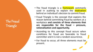 The Fraud
Triangle
• The fraud triangle is a framework commonly
used in auditing to explain the motivation
behind an individual’s decision to commit fraud.
• Fraud Triangle is the concept that explains the
reason behind committing fraud by workers at a
workplace and consists of three elements that
are responsible for the fraud – pressure,
rationalization and opportunity.
• According to this concept fraud occurs when
conditions for fraud are favorable to fraud
committer and it is not a random occurrence.
• For fraud to occur, all three elements must be
present.
 
