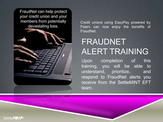 FraudNet can help protect
your credit union and your
members from potentially     Credit unions using EasyPay powered by
    devastating loss.        Fiserv can now enjoy the benefits of
                             FraudNet.


                             FRAUDNET
                             ALERT TRAINING
                             Upon      completion    of  this
                             training, you will be able to
                             understand, prioritize,     and
                             respond to FraudNet alerts you
                             receive from the SettleMINT EFT
                             team.
 
