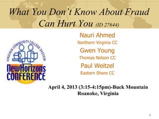 What You Don’t Know About Fraud
      Can Hurt You (ID 27644)
                     Nauri Ahmed
                    Northern Virginia CC
                     Gwen Young
                    Thomas Nelson CC
                     Paul Weitzel
                     Eastern Shore CC


        April 4, 2013 (3:15-4:15pm)-Buck Mountain
                     Roanoke, Virginia


                                                    1
 
