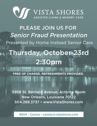 PLEASE JOIN US FOR
Presented by Home Instead Senior Care
5958 St. Bernard Avenue, Activity Room
New Orleans, Louisiana 70122
504.288.3737 • www.VistaShores.com
FREE OF CHARGE. REFRESHMENTS PROVIDED.
Senior Fraud Presentation
Thursday, October 23rd
2:30pm
RSVP - Connie - connie@vistashores.com
 