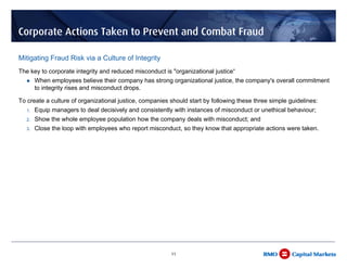 Corporate Actions Taken to Prevent and Combat Fraud

Mitigating Fraud Risk via a Culture of Integrity
The key to corporate integrity and reduced misconduct is "organizational justice“
        When employees believe their company has strong organizational justice, the company's overall commitment
        to integrity rises and misconduct drops.

To create a culture of organizational justice, companies should start by following these three simple guidelines:
   1.   Equip managers to deal decisively and consistently with instances of misconduct or unethical behaviour;
   2.   Show the whole employee population how the company deals with misconduct; and
   3.   Close the loop with employees who report misconduct, so they know that appropriate actions were taken.




                                                          11
 