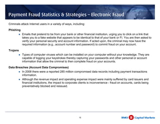 Payment Fraud Statistics & Strategies – Electronic Fraud
Criminals attack Internet users in a variety of ways, including:

Phishing
           Emails that pretend to be from your bank or other financial institution, urging you to click on a link that
           takes you to a fake website that appears to be identical to that of your bank or FI. You are then asked to
           verify your personal security and account information. If acted upon, the criminal may now have the
           required information (e.g., account number and password) to commit fraud on your account.

Trojans
           Types of computer viruses which can be installed on your computer without your knowledge. They are
           capable of logging your keystrokes thereby capturing your passwords and other personal or account
           information that allow the criminal to then complete fraud on your accounts.

Data Breaches (Account Data Compromises)
           In 2008 there were a reported 285 million compromised data records including payment transactions
           information.
           Although the revenue impact and operating expense impact were mainly suffered by card issuers and
           financial institutions, the impact to corporate clients is inconvenience - fraud on accounts, cards being
           preventatively blocked and reissued.




                                                          18
 