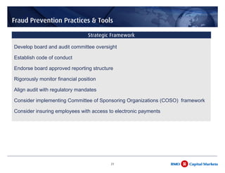 Fraud Prevention Practices & Tools

                                 Strategic Framework

Develop board and audit committee oversight

Establish code of conduct

Endorse board approved reporting structure

Rigorously monitor financial position

Align audit with regulatory mandates

Consider implementing Committee of Sponsoring Organizations (COSO) framework

Consider insuring employees with access to electronic payments




                                          21
 
