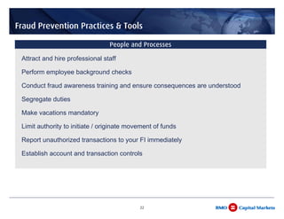 Fraud Prevention Practices & Tools

                                 People and Processes

 Attract and hire professional staff

 Perform employee background checks

 Conduct fraud awareness training and ensure consequences are understood

 Segregate duties

 Make vacations mandatory

 Limit authority to initiate / originate movement of funds

 Report unauthorized transactions to your FI immediately

 Establish account and transaction controls




                                            22
 